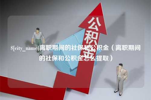 吉安离职期间的社保和公积金（离职期间的社保和公积金怎么提取）