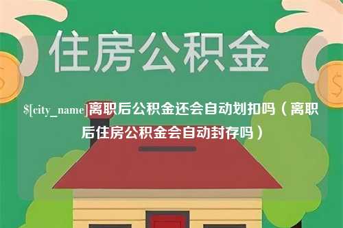 吉安离职后公积金还会自动划扣吗（离职后住房公积金会自动封存吗）