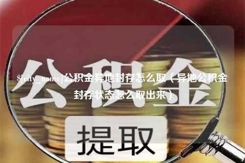 吉安公积金异地封存怎么取（异地公积金封存状态怎么取出来）