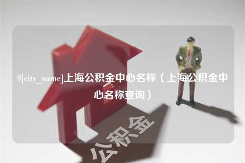 吉安上海公积金中心名称（上海公积金中心名称查询）