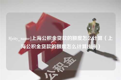 吉安上海公积金贷款的额度怎么计算（上海公积金贷款的额度怎么计算出来）